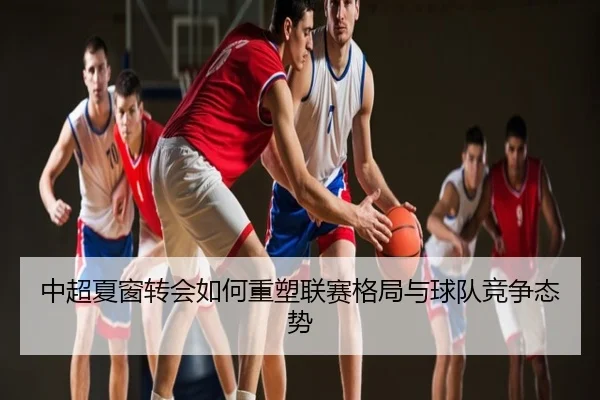 中超夏窗转会如何重塑联赛格局与球队竞争态势