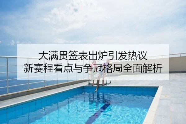大满贯签表出炉引发热议 新赛程看点与争冠格局全面解析