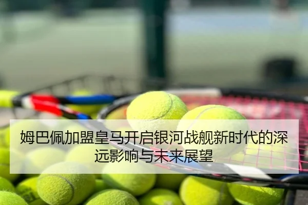 姆巴佩加盟皇马开启银河战舰新时代的深远影响与未来展望