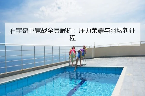 石宇奇卫冕战全景解析：压力荣耀与羽坛新征程