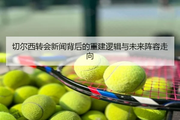 切尔西转会新闻背后的重建逻辑与未来阵容走向