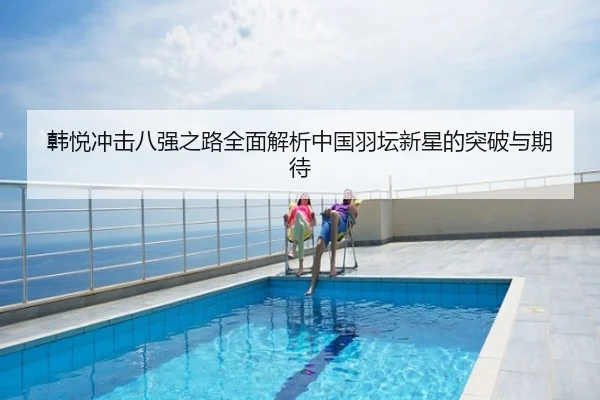 韩悦冲击八强之路全面解析中国羽坛新星的突破与期待