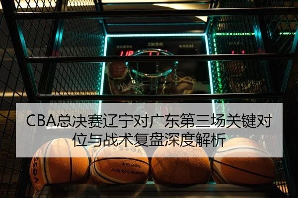 CBA总决赛辽宁对广东第三场关键对位与战术复盘深度解析
